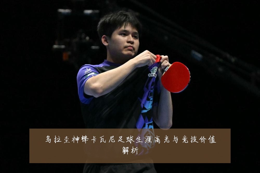 乌拉圭神锋卡瓦尼足球生涯高光与竞技价值解析