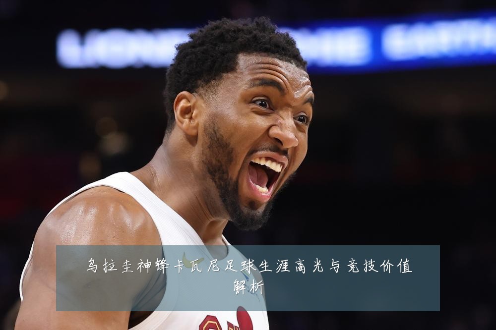 乌拉圭神锋卡瓦尼足球生涯高光与竞技价值解析