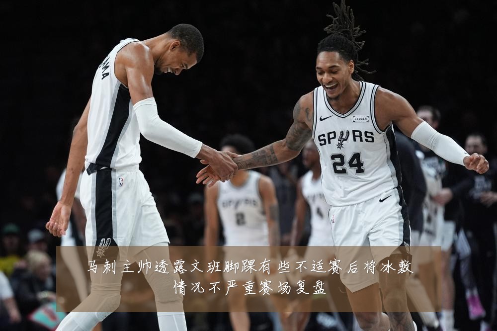 马刺主帅透露文班脚踝有些不适赛后将冰敷情况不严重赛场复盘